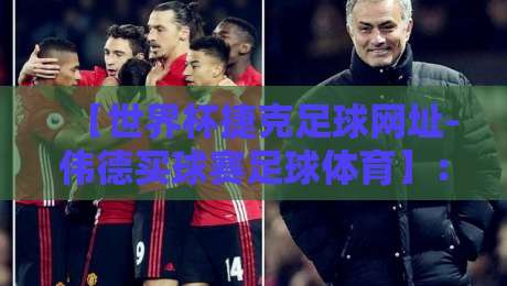 【世界杯捷克足球网址-伟德买球赛足球体育】：2026年球迷必看的实用指南与避坑建议