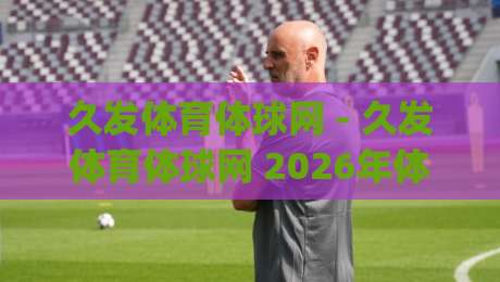 久发体育体球网 - 久发体育体球网 2026年体育数据服务新体验：久发体育体球网 从实时比分到深度赛况的完整路径|最全手机信誉让球站低调看冠军走盘单双盘独赢波胆盘