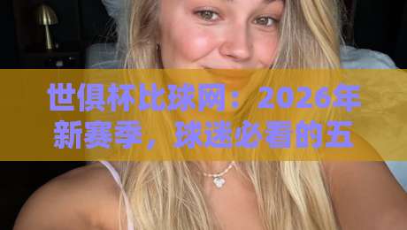 世俱杯比球网:2026年新赛季,球迷必看的五大看点