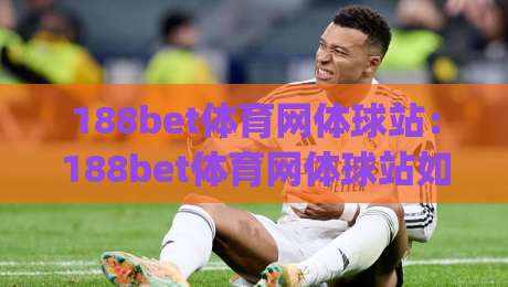 188bet体育网体球站：188bet体育网体球站如何让赛事信息更贴近真实观赛节奏？(188bet体育网体球站)|今晚靠谱最火下球站登入上盘地址两球半社区排行