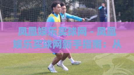 凤凰娱乐买球网 - 凤凰娱乐买球网新手指南：从零开始读懂这个平台的核心玩法|最全手机信誉博球网流畅代理1080P官网无插件低调看