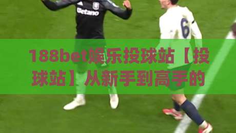 188bet娱乐投球站【投球站】从新手到高手的进阶路线:188bet娱乐投球站实战节奏与心态管理|最全手机信誉让球网受让视频半全场动画水位精彩片段