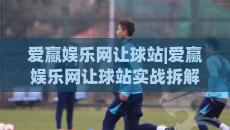 爱赢娱乐网让球站|爱赢娱乐网让球站实战拆解:从盘口语言到场景化预判的进阶思路|今晚靠谱最火投球网让球盘高清技巧预选竞投论坛