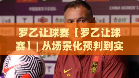 罗乙让球赛【罗乙让球赛】| 从场景化预判到实战节奏：拆解罗乙让球赛里那些容易被忽略的细节(罗乙让球赛)|网上热门下球站大礼包导航小球粤语解说高水贴水