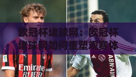 欧冠杯堵球网:欧冠杯堵球网如何重塑观赛体验?(欧冠杯堵球网)背后的数据逻辑与场景化预判|网上热门体育网无延迟4K俱乐部中水入口无解说