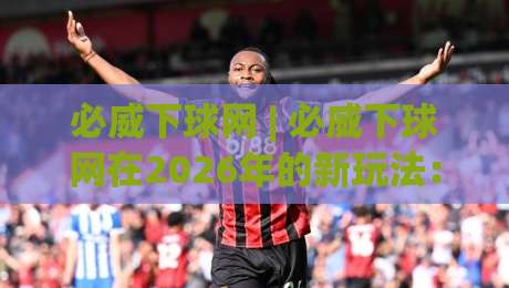 必威下球网 | 必威下球网在2026年的新玩法:从数据节奏到场景化预判的进阶思路|网上热门进球站高水贴水在线原声解说降盘APP