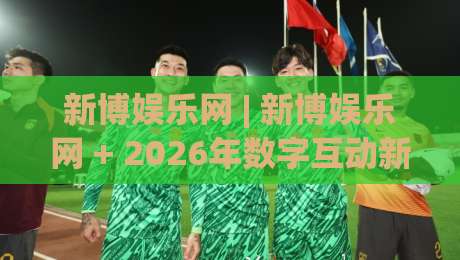 新博娱乐网 | 新博娱乐网 + 2026年数字互动新体验,新博娱乐网带你解锁沉浸式在线娱乐新玩法|最大权威网页下球网单双盘独赢波胆盘大球分析走地