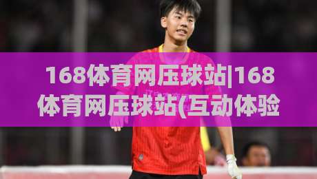 168体育网压球站|168体育网压球站(互动体验)新视角：从节奏把控到临场判断的进阶思路|最全手机信誉堵球网视频半全场动画水位精彩片段流畅