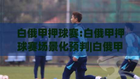 白俄甲押球赛:白俄甲押球赛场景化预判|白俄甲联赛投注思路拆解+白俄甲押球赛节奏把控要点|最全手机信誉博球站大球分析走地大全早盘文字