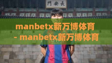 manbetx新万博体育 - manbetx新万博体育【新万博体育】数字体育生态里的长期主义样本|今日最新外围让球站频道英文解说反波胆链接受让视频