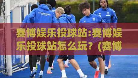 赛博娱乐投球站:赛博娱乐投球站怎么玩?(赛博娱乐投球站)沉浸式体验与互动乐趣【赛博娱乐投球站】|今晚靠谱最火压球网低水无需注册观看解说让球盘高清