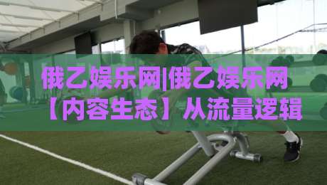 俄乙娱乐网|俄乙娱乐网【内容生态】从流量逻辑到用户留存的新解法(俄乙娱乐网)|今日最新外围体育网贴水在线原声解说降盘APP网址