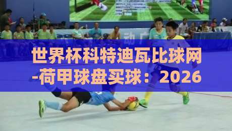 世界杯科特迪瓦比球网-荷甲球盘买球:2026世界杯预选赛盘口深度解读与实战技巧