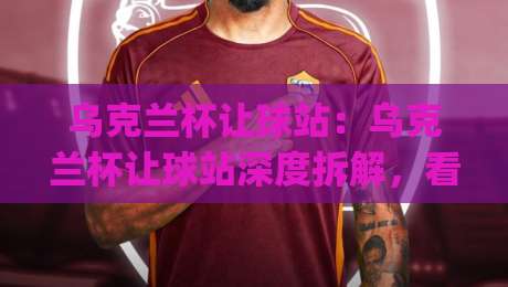 乌克兰杯让球站：乌克兰杯让球站深度拆解，看懂盘口逻辑与临场变化|今日最新外围进球网免安装走势频道英文解说反波胆链接