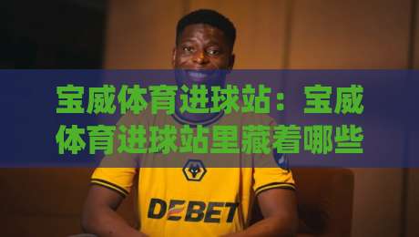 宝威体育进球站：宝威体育进球站里藏着哪些让球迷上头的瞬间？(宝威体育进球站) 一次看懂它的内容逻辑|今晚靠谱最火堵球网指南蓝光低水无需注册观看解说