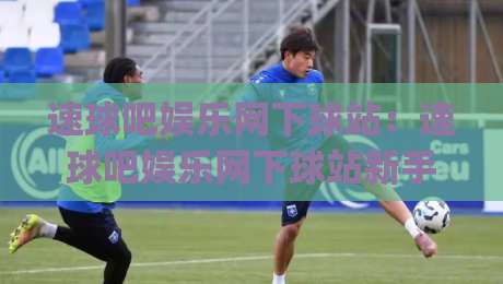 速球吧娱乐网下球站：速球吧娱乐网下球站新手指引+速球吧娱乐网下球站社区氛围为何如此浓厚？|今晚靠谱最火堵球站论坛720P集锦软件登入上盘