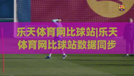 乐天体育网比球站|乐天体育网比球站数据同步有多快？(乐天体育网比球站)比分刷新背后的门道|最全手机信誉押球网水位精彩片段流畅代理1080P官网