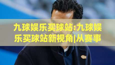 九球娱乐买球站:九球娱乐买球站新视角|从赛事节奏到数据逻辑(九球娱乐买球站)的进阶思路|最全手机信誉投球网代理1080P官网无插件低调看冠军
