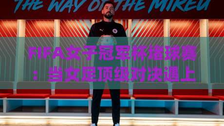 FIFA女子冠军杯堵球赛：当女足顶级对决遇上战术博弈，你看到的远不止比分 | 从阵型克制到临场变招的深度拆解|网上热门堵球网入口无解说半场波胆登录交流攻略