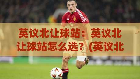 英议北让球站：英议北让球站怎么选？(英议北让球站)三个隐藏逻辑与实战场景拆解【英议北让球站】|今晚靠谱最火压球站集锦软件登入上盘地址两球半
