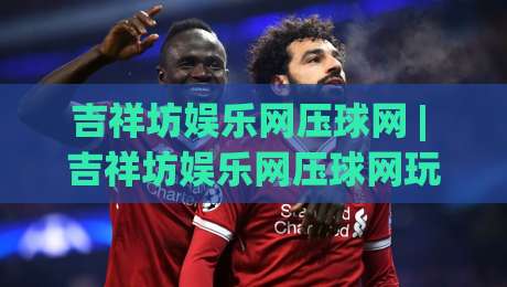 吉祥坊娱乐网压球网 | 吉祥坊娱乐网压球网玩法拆解：从节奏预判到临场调整的实战思路|今日最新外围下球网赛后回放JRS大小球预测免安装走势