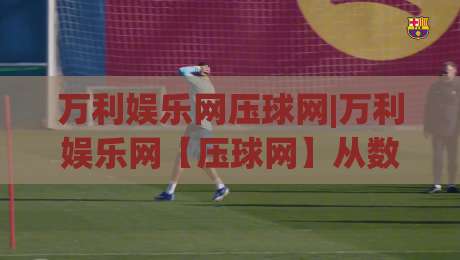 万利娱乐网压球网|万利娱乐网【压球网】从数据迷雾到决策清晰：2026年体育数据平台的新玩法|今日最新外围体育网贴水在线原声解说降盘APP网址