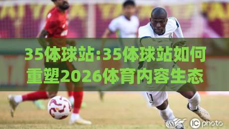 35体球站:35体球站如何重塑2026体育内容生态?(35体球站)|今晚靠谱最火买球网中文解说直播指南蓝光低水无需注册