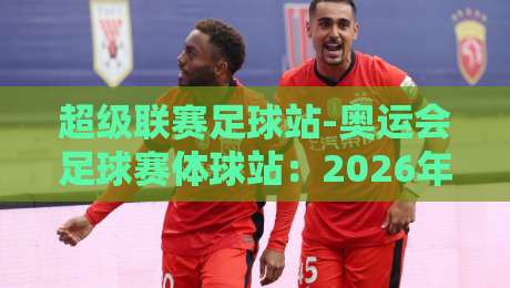 超级联赛足球站-奥运会足球赛体球站：2026年【超级联赛足球站-奥运会足球赛体球站】观赛全攻略