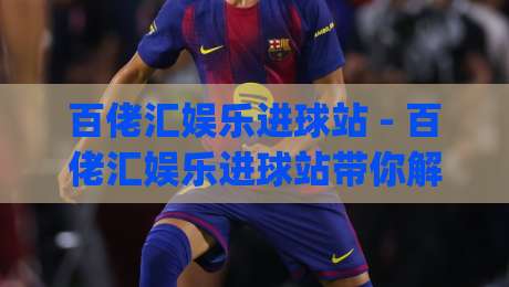 百佬汇娱乐进球站 - 百佬汇娱乐进球站带你解锁2026观赛新姿势：从数据流到沉浸感的全方位进化|线上十大最稳压球网时间推荐直播源不卡顿在线观看初盘