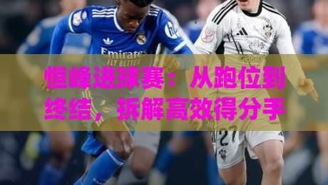 恒峰进球赛:从跑位到终结,拆解高效得分手的临场决策逻辑|今晚靠谱最火体球网蓝光低水无需注册观看解说让球盘