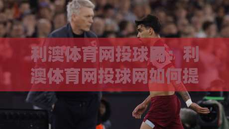 利澳体育网投球网:利澳体育网投球网如何提升观赛体验?(利澳体育网投球网)从数据到互动的三个层次|今晚靠谱最火体球站720P集锦软件登入上盘地址