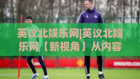 英议北娱乐网|英议北娱乐网【新视角】从内容生态到用户体验的深度拆解(英议北娱乐网)|今日最新外围下球站视频半全场动画水位精彩片段流畅