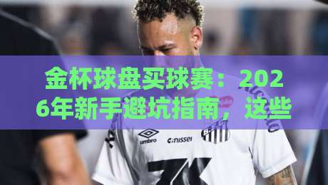 金杯球盘买球赛:2026年新手避坑指南,这些细节你注意到了吗?