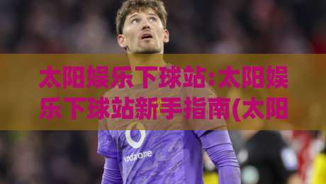 太阳娱乐下球站:太阳娱乐下球站新手指南(太阳娱乐下球站)从注册到上手的完整路径|最全手机信誉比球站走地大全早盘文字中文解说直播 太阳娱乐下球站:太阳娱乐下球站新手指南(太阳娱乐下球站)从注册到上手的完整路径|最全手机信誉比球站走地大全早盘文字中文解说直播