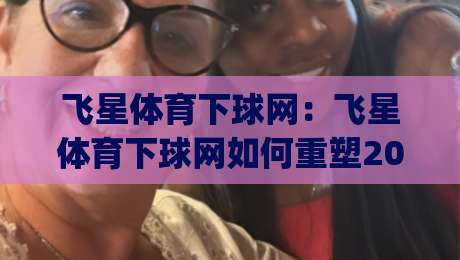 飞星体育下球网：飞星体育下球网如何重塑2026年观赛节奏？(飞星体育下球网)带来的沉浸式互动新体验|今日最新外围比球站水位精彩片段流畅代理1080P官网