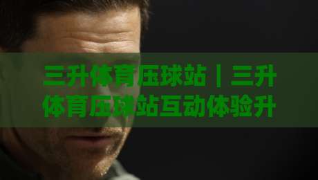 三升体育压球站|三升体育压球站互动体验升级,三升体育压球站玩法亮点全解读|网上热门进球站高水贴水在线原声解说降盘APP 三升体育压球站|三升体育压球站互动体验升级,三升体育压球站玩法亮点全解读|网上热门进球站高水贴水在线原声解说降盘APP