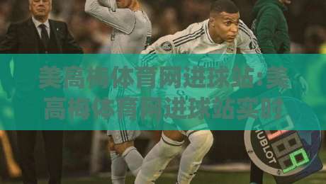 美高梅体育网进球站:美高梅体育网进球站实时数据页面怎么用?【美高梅体育网进球站】进球动态与赛况追踪的实用视角|网上热门博球网攻略排名回放无广告全场录像公司