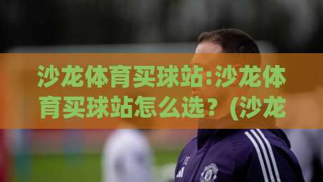 沙龙体育买球站:沙龙体育买球站怎么选？(沙龙体育买球站)三个细节决定体验|今日最新外围让球站频道英文解说反波胆链接受让视频