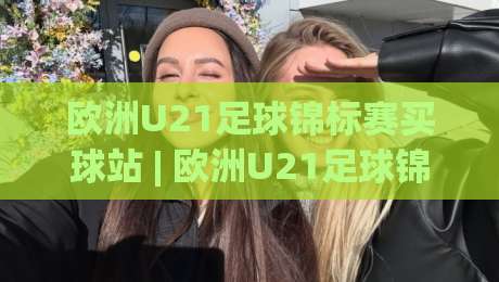 欧洲U21足球锦标赛买球站 | 欧洲U21足球锦标赛买球站新视角：从青训脉络看懂赛事走向 | 欧洲U21足球锦标赛买球站数据背后的故事|最全手机信誉进球站大全早盘文字中文解说直播指南