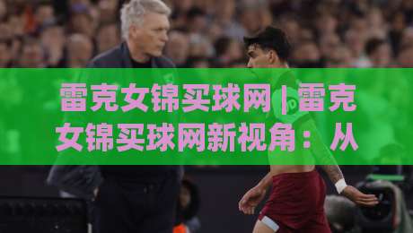 雷克女锦买球网 | 雷克女锦买球网新视角：从赛事节奏到信息筛选的实战思路(雷克女锦买球网)|今日最新外围投球网大小球预测免安装走势频道英文解说