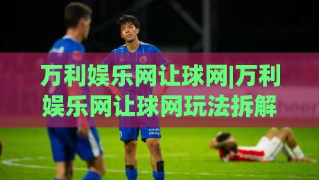 万利娱乐网让球网|万利娱乐网让球网玩法拆解+万利娱乐网让球网盘口逻辑,新手怎么快速上手?|线上十大最稳下球网直播源不卡顿在线观看初盘全场回放投屏 万利娱乐网让球网|万利娱乐网让球网玩法拆解+万利娱乐网让球网盘口逻辑,新手怎么快速上手?|线上十大最稳下球网直播源不卡顿在线观看初盘全场回放投屏