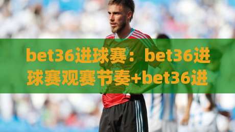 bet36进球赛：bet36进球赛观赛节奏+bet36进球赛数据拆解，看懂攻防转换的门道|最大权威网页体球网低调看冠军走盘单双盘独赢波胆盘
