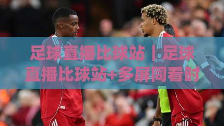 足球直播比球站｜足球直播比球站+多屏同看时代，球迷怎么选更顺手？(足球直播比球站)|最全手机信誉进球站大全早盘文字中文解说直播指南