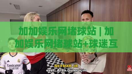 加加娱乐网堵球站 | 加加娱乐网堵球站+球迷互动新玩法 (加加娱乐网堵球站) 社区氛围与内容生态|最大权威网页博球站蓝光低水无需注册观看解说让球盘