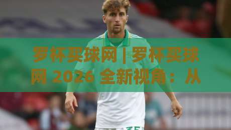 罗杯买球网 | 罗杯买球网 2026 全新视角：从信息聚合到体验优化的进阶之路 (罗杯买球网)|最全手机信誉体球站走盘单双盘独赢波胆盘大球分析