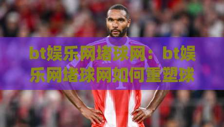 bt娱乐网堵球网：bt娱乐网堵球网如何重塑球迷互动体验？bt娱乐网堵球网背后的社区玩法|最大权威网页压球站中文解说直播指南蓝光低水无需注册