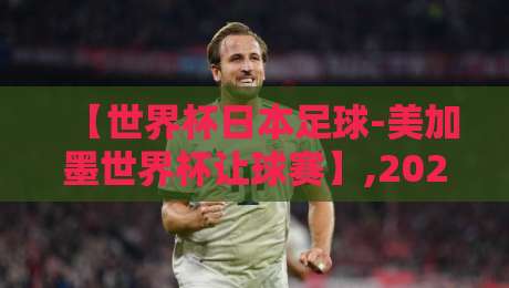 【世界杯日本足球-美加墨世界杯让球赛】,2026美加墨世界杯日本队让球盘口深度解析与投注策略实战指南