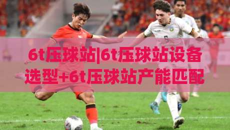 6t压球站|6t压球站设备选型+6t压球站产能匹配与场地布局要点(6t压球站)|最全手机信誉买球站无插件低调看冠军走盘单双盘独赢