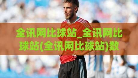 全讯网比球站_全讯网比球站(全讯网比球站)数据呈现逻辑与2026观赛体验升级|网上热门博球站导航小球粤语解说高水贴水在线 全讯网比球站_全讯网比球站(全讯网比球站)数据呈现逻辑与2026观赛体验升级|网上热门博球站导航小球粤语解说高水贴水在线