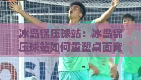 冰岛锦压球站：冰岛锦压球站如何重塑桌面竞技体验？(冰岛锦压球站)从结构到玩法的深度拆解|线上十大最稳体球网评级时间推荐直播源不卡顿在线观看